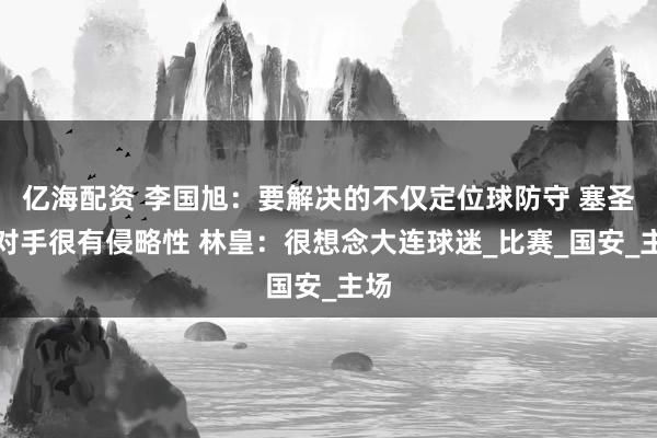 亿海配资 李国旭：要解决的不仅定位球防守 塞圣：对手很有侵略性 林皇：很想念大连球迷_比赛_国安_主场
