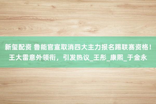 新玺配资 鲁能官宣取消四大主力报名踢联赛资格！王大雷意外领衔，引发热议_王彤_康熙_于金永