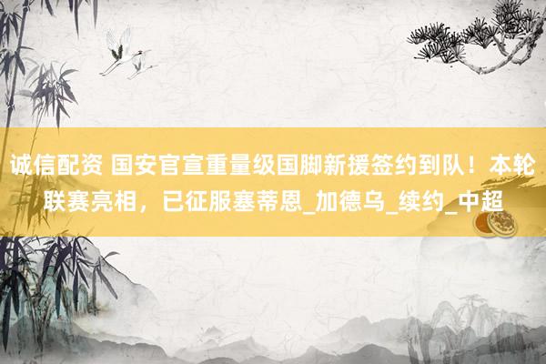 诚信配资 国安官宣重量级国脚新援签约到队！本轮联赛亮相，已征服塞蒂恩_加德乌_续约_中超