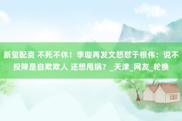 新玺配资 不死不休！李璇再发文怒怼于根伟：说不投降是自欺欺人 还想甩锅？_天津_网友_轮换