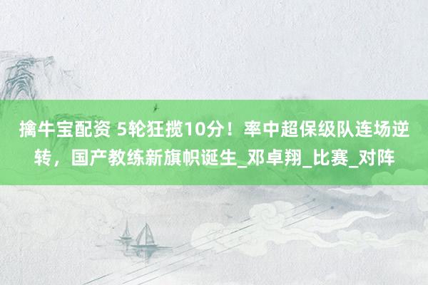 擒牛宝配资 5轮狂揽10分！率中超保级队连场逆转，国产教练新旗帜诞生_邓卓翔_比赛_对阵