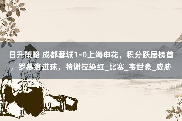 日升策略 成都蓉城1-0上海申花，积分跃居榜首，罗慕洛进球，特谢拉染红_比赛_韦世豪_威胁