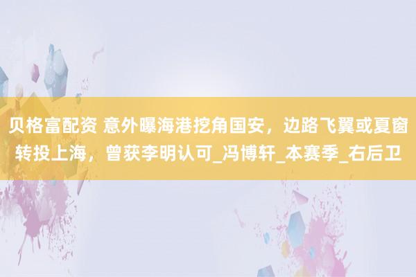 贝格富配资 意外曝海港挖角国安，边路飞翼或夏窗转投上海，曾获李明认可_冯博轩_本赛季_右后卫