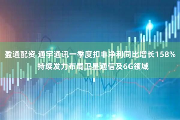 盈通配资 通宇通讯一季度扣非净利同比增长158%   持续发力布局卫星通信及6G领域