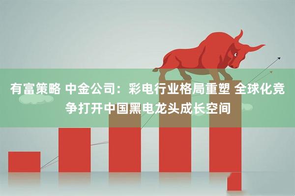 有富策略 中金公司：彩电行业格局重塑 全球化竞争打开中国黑电龙头成长空间