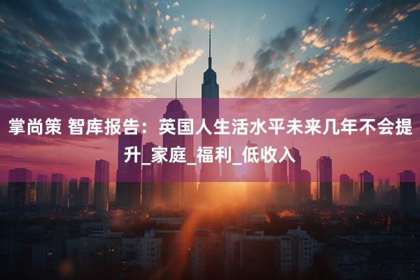 掌尚策 智库报告：英国人生活水平未来几年不会提升_家庭_福利_低收入
