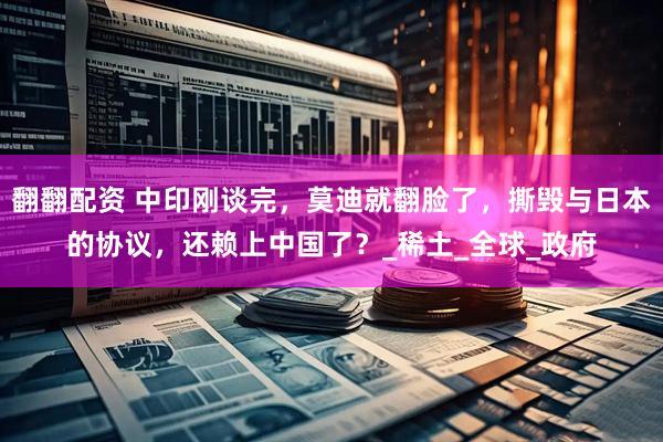 翻翻配资 中印刚谈完，莫迪就翻脸了，撕毁与日本的协议，还赖上中国了？_稀土_全球_政府