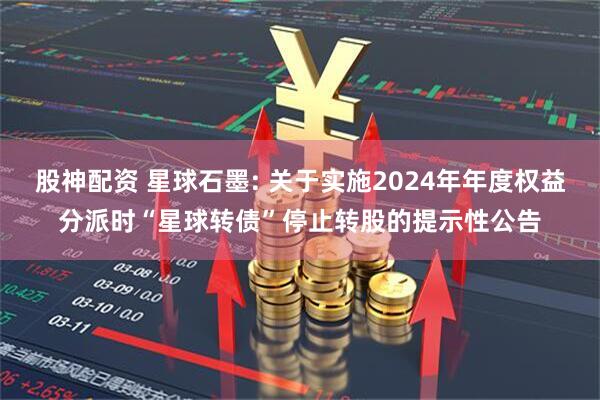股神配资 星球石墨: 关于实施2024年年度权益分派时“星球转债”停止转股的提示性公告