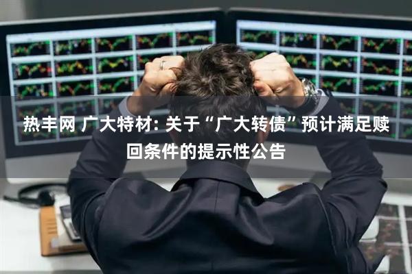 热丰网 广大特材: 关于“广大转债”预计满足赎回条件的提示性公告