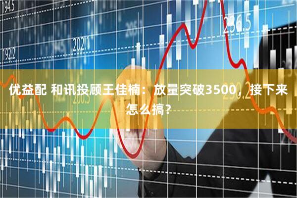 优益配 和讯投顾王佳楠：放量突破3500，接下来怎么搞？