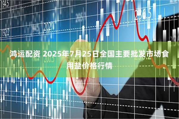 鸿运配资 2025年7月25日全国主要批发市场食用盐价格行情