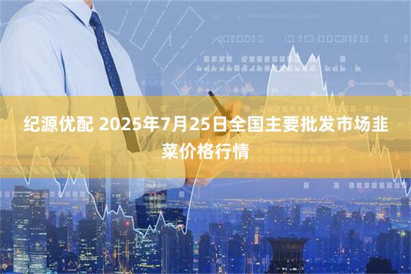 纪源优配 2025年7月25日全国主要批发市场韭菜价格行情