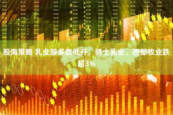 股海策略 乳业股多数低开，骑士乳业、西部牧业跌超3%