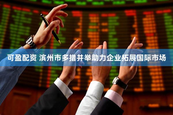 可盈配资 滨州市多措并举助力企业拓展国际市场