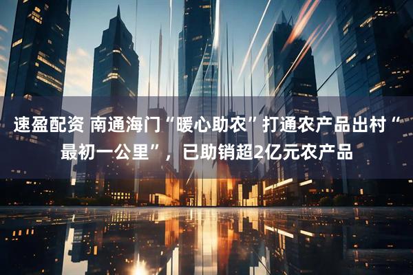 速盈配资 南通海门“暖心助农”打通农产品出村“最初一公里”，已助销超2亿元农产品