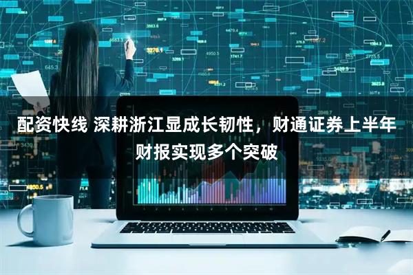 配资快线 深耕浙江显成长韧性，财通证券上半年财报实现多个突破