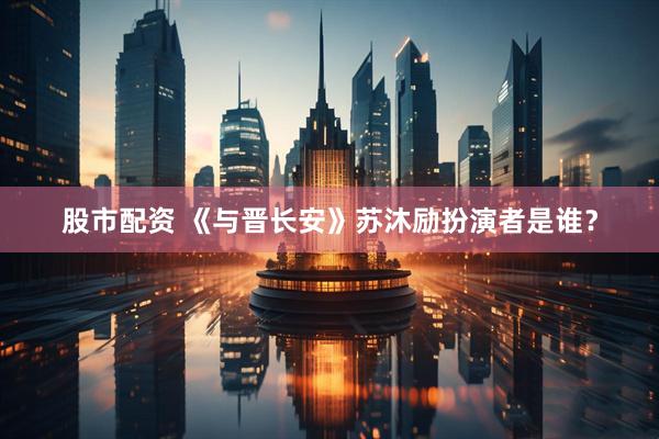 股市配资 《与晋长安》苏沐励扮演者是谁？
