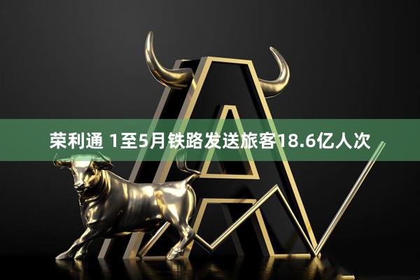 荣利通 1至5月铁路发送旅客18.6亿人次