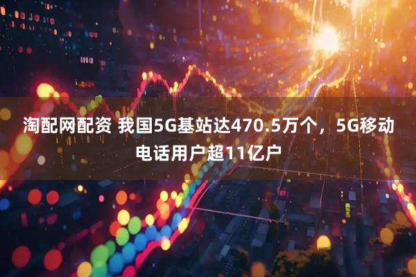 淘配网配资 我国5G基站达470.5万个,5G移动电话用户超11亿户