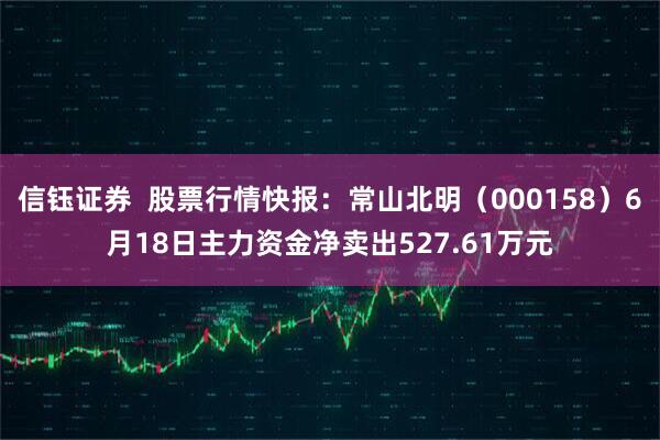 信钰证券  股票行情快报：常山北明（000158）6月18日主力资金净卖出527.61万元